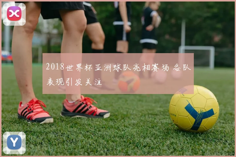 2018世界杯亚洲球队亮相赛场 各队表现引发关注