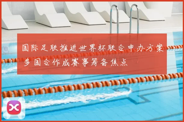 国际足联推进世界杯联合申办方案 多国合作成赛事筹备焦点