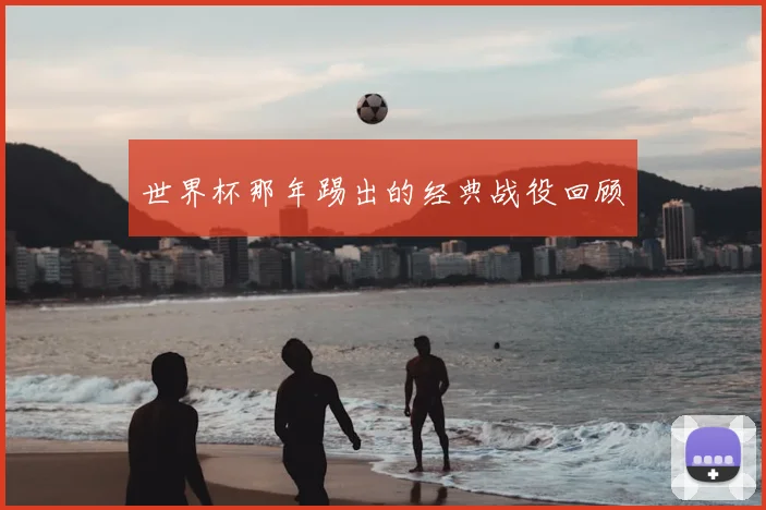 世界杯那年踢出的经典战役回顾
