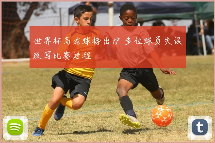 世界杯乌龙球榜出炉 多位球员失误改写比赛进程