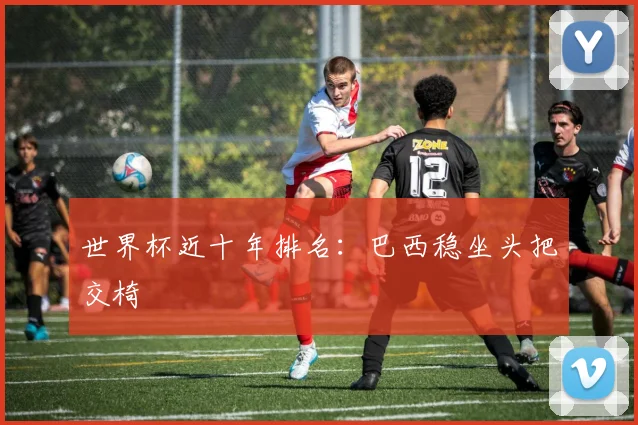 世界杯近十年排名：巴西稳坐头把交椅