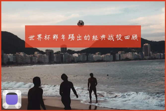 世界杯那年踢出的经典战役回顾