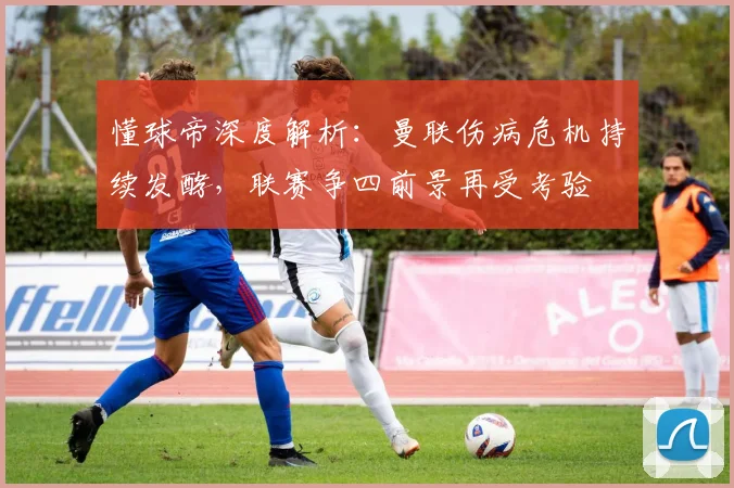 懂球帝深度解析：曼联伤病危机持续发酵，联赛争四前景再受考验