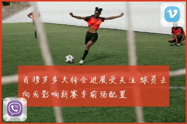 肖穆罗多夫转会进展受关注 球员去向或影响新赛季前场配置