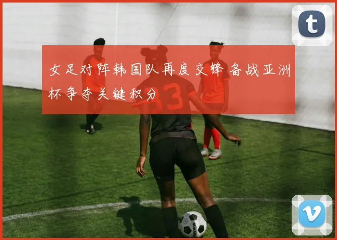 女足对阵韩国队再度交锋 备战亚洲杯争夺关键积分