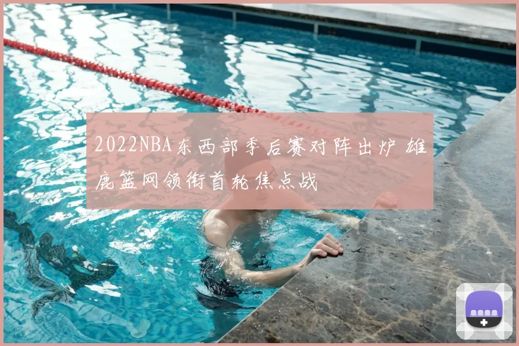 2022NBA东西部季后赛对阵出炉 雄鹿篮网领衔首轮焦点战