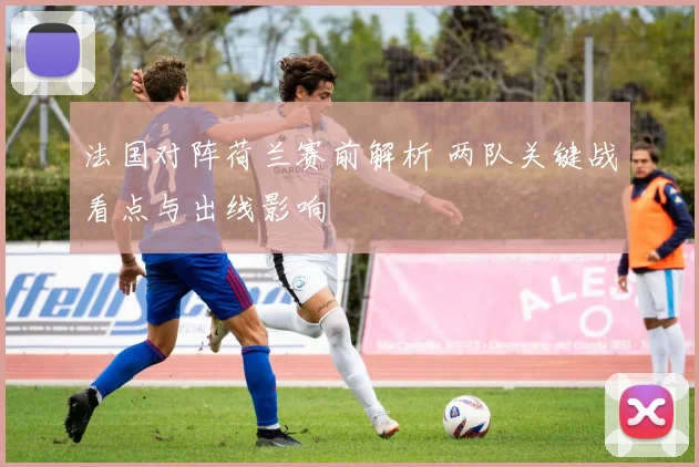 法国对阵荷兰赛前解析 两队关键战看点与出线影响