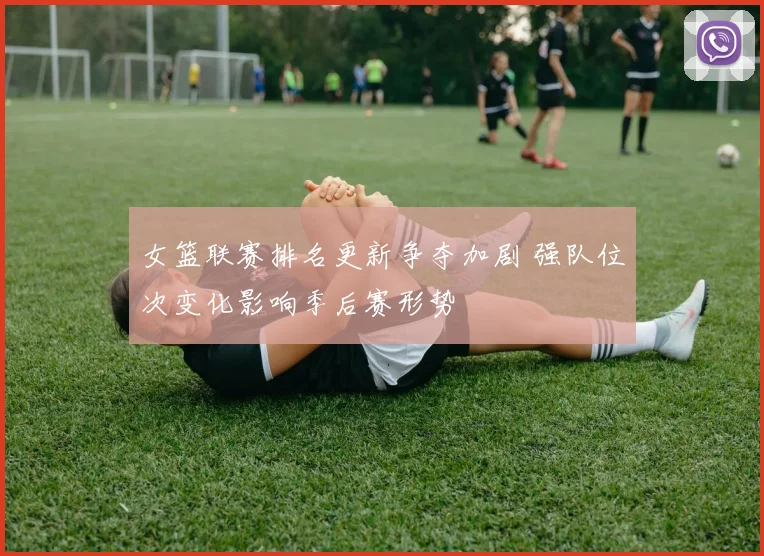 女篮联赛排名更新争夺加剧 强队位次变化影响季后赛形势