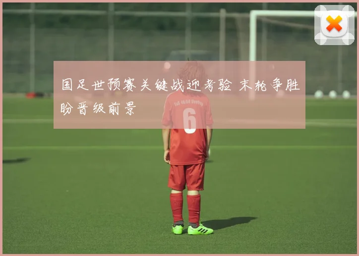 国足世预赛关键战迎考验 末轮争胜盼晋级前景