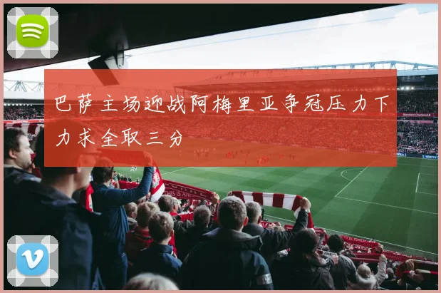 巴萨主场迎战阿梅里亚争冠压力下力求全取三分