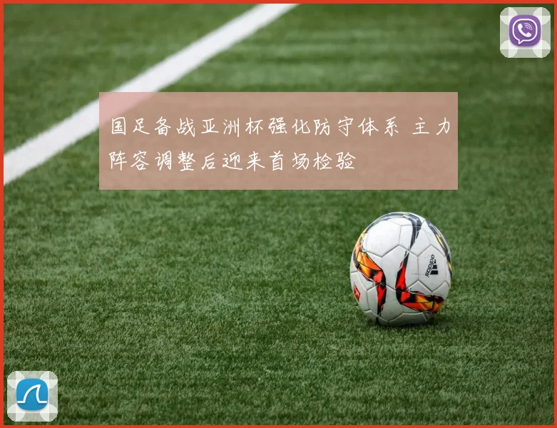 国足备战亚洲杯强化防守体系 主力阵容调整后迎来首场检验
