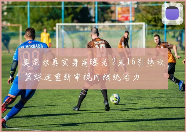 奥尼尔真实身高曝光 2米16引热议 篮球迷重新审视内线统治力