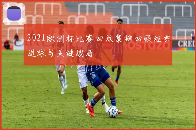 2021欧洲杯比赛回放集锦回顾经典进球与关键战局