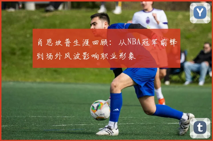 肖恩坎普生涯回顾：从NBA冠军前锋到场外风波影响职业形象