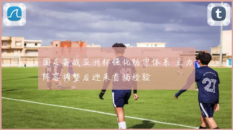 国足备战亚洲杯强化防守体系 主力阵容调整后迎来首场检验