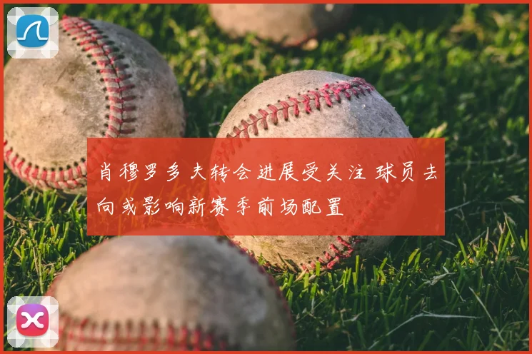 肖穆罗多夫转会进展受关注 球员去向或影响新赛季前场配置