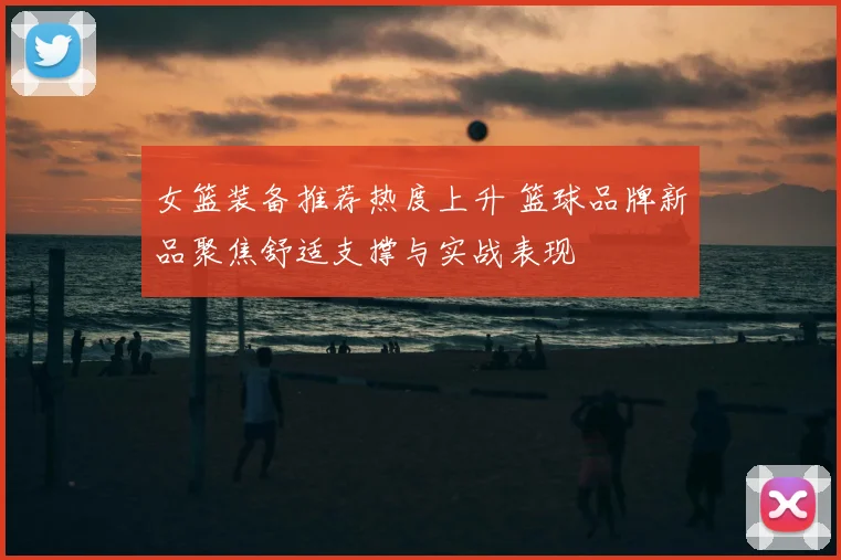女篮装备推荐热度上升 篮球品牌新品聚焦舒适支撑与实战表现