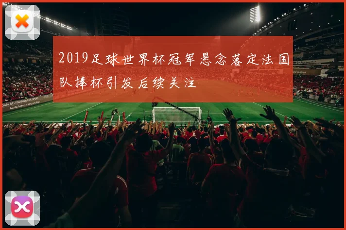 2019足球世界杯冠军悬念落定法国队捧杯引发后续关注