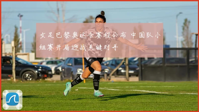 女足巴黎奥运会赛程公布 中国队小组赛开局迎战关键对手
