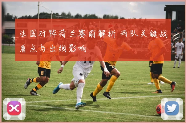 法国对阵荷兰赛前解析 两队关键战看点与出线影响