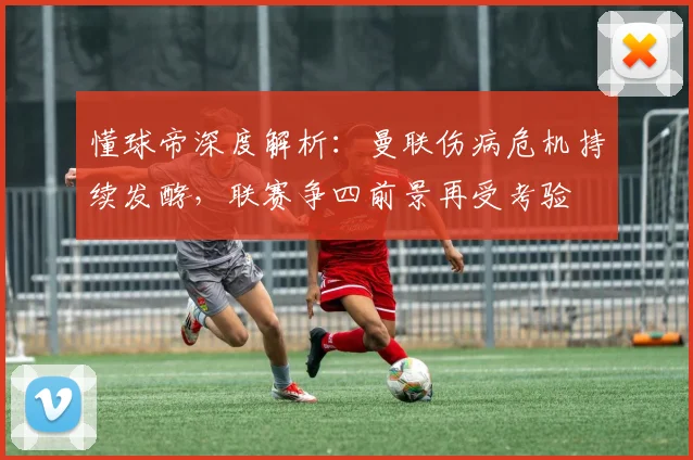 懂球帝深度解析：曼联伤病危机持续发酵，联赛争四前景再受考验