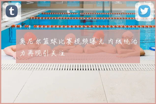 奥尼尔篮球比赛视频曝光 内线统治力再现引关注