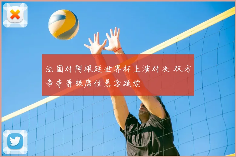 法国对阿根廷世界杯上演对决 双方争夺晋级席位悬念延续